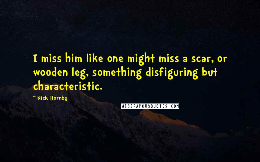 Nick Hornby Quotes: I miss him like one might miss a scar, or wooden leg, something disfiguring but characteristic.