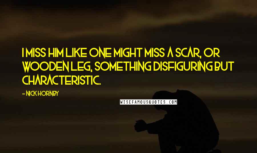 Nick Hornby Quotes: I miss him like one might miss a scar, or wooden leg, something disfiguring but characteristic.