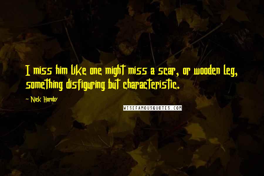 Nick Hornby Quotes: I miss him like one might miss a scar, or wooden leg, something disfiguring but characteristic.