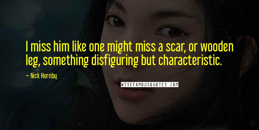 Nick Hornby Quotes: I miss him like one might miss a scar, or wooden leg, something disfiguring but characteristic.