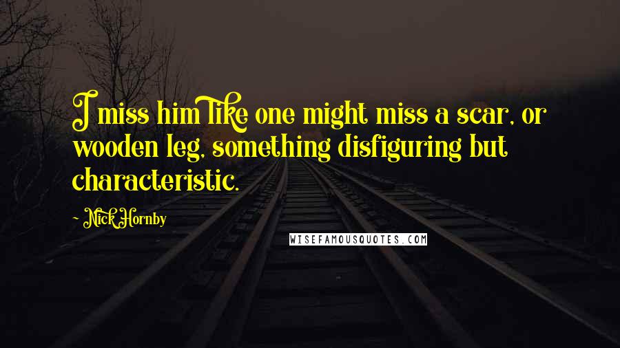 Nick Hornby Quotes: I miss him like one might miss a scar, or wooden leg, something disfiguring but characteristic.