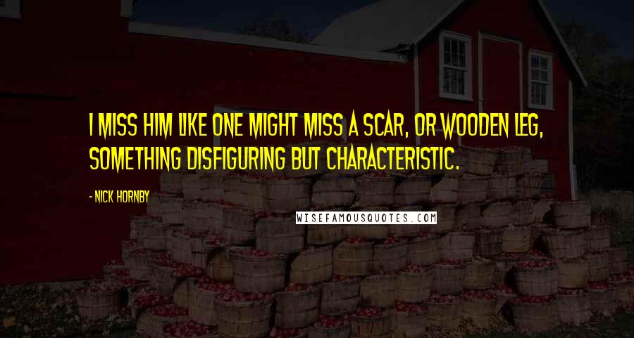 Nick Hornby Quotes: I miss him like one might miss a scar, or wooden leg, something disfiguring but characteristic.
