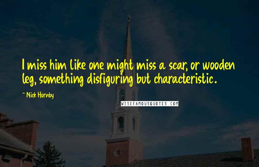 Nick Hornby Quotes: I miss him like one might miss a scar, or wooden leg, something disfiguring but characteristic.