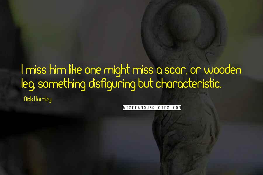Nick Hornby Quotes: I miss him like one might miss a scar, or wooden leg, something disfiguring but characteristic.