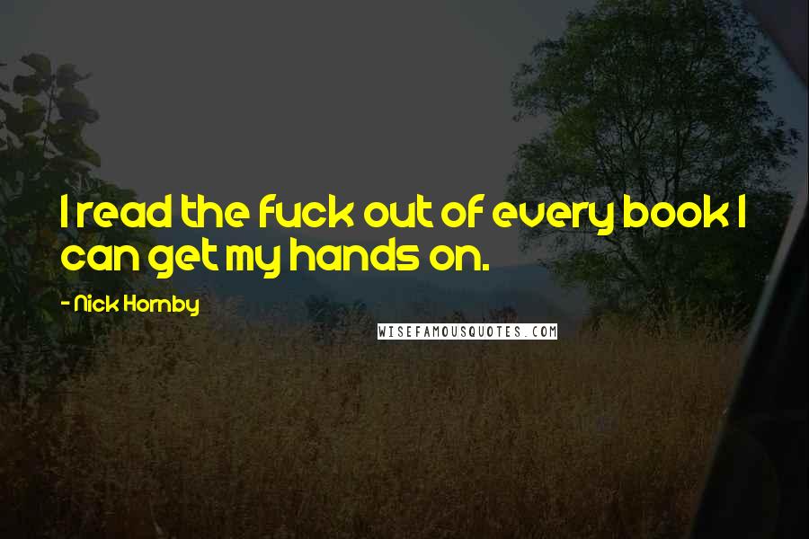Nick Hornby Quotes: I read the fuck out of every book I can get my hands on.