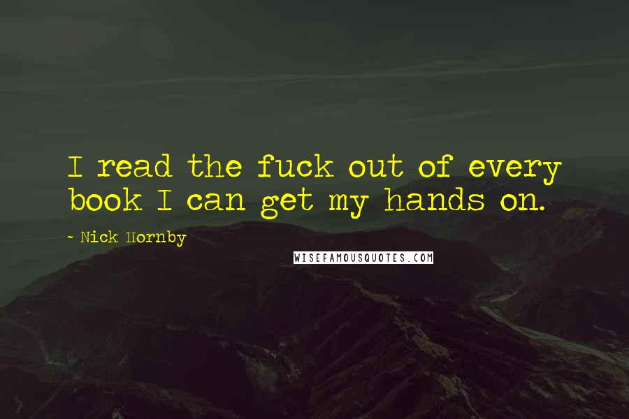 Nick Hornby Quotes: I read the fuck out of every book I can get my hands on.