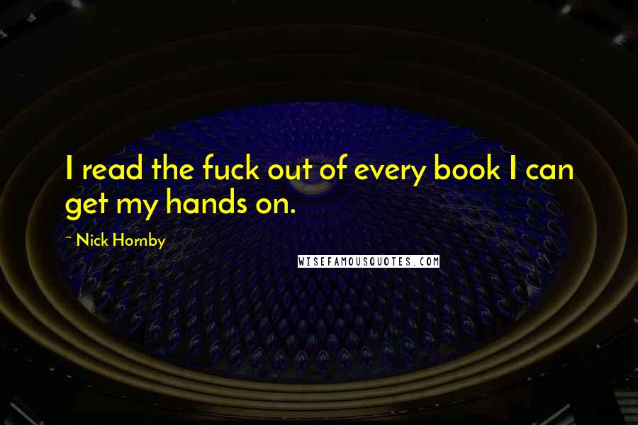 Nick Hornby Quotes: I read the fuck out of every book I can get my hands on.