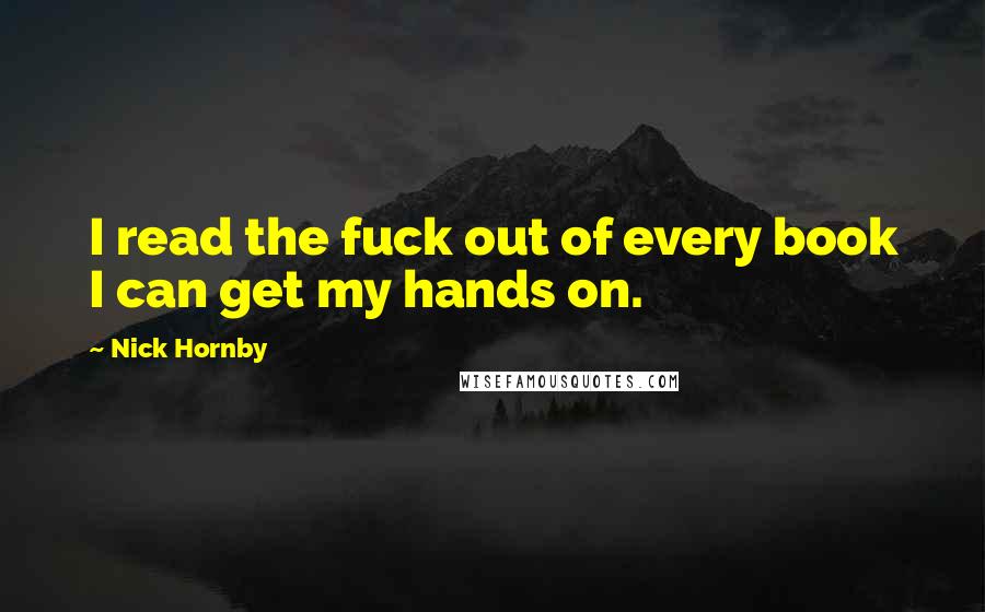 Nick Hornby Quotes: I read the fuck out of every book I can get my hands on.