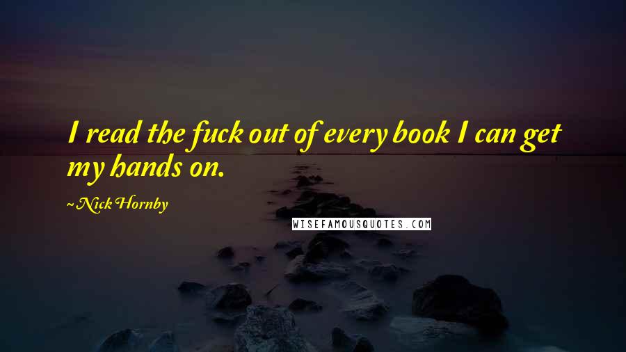 Nick Hornby Quotes: I read the fuck out of every book I can get my hands on.