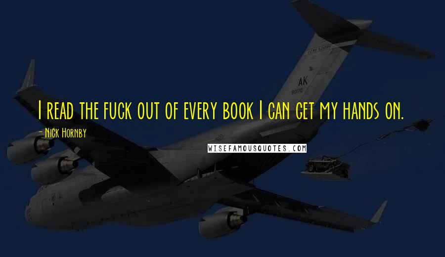 Nick Hornby Quotes: I read the fuck out of every book I can get my hands on.