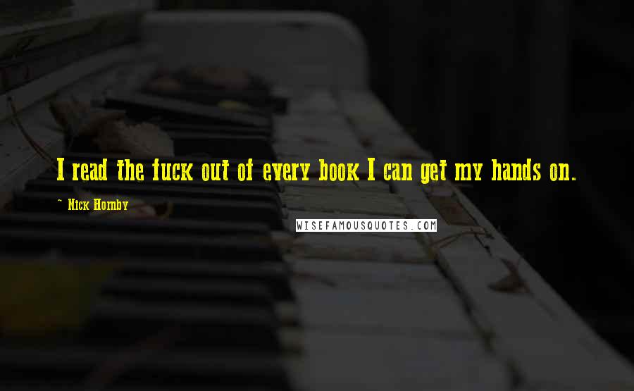 Nick Hornby Quotes: I read the fuck out of every book I can get my hands on.