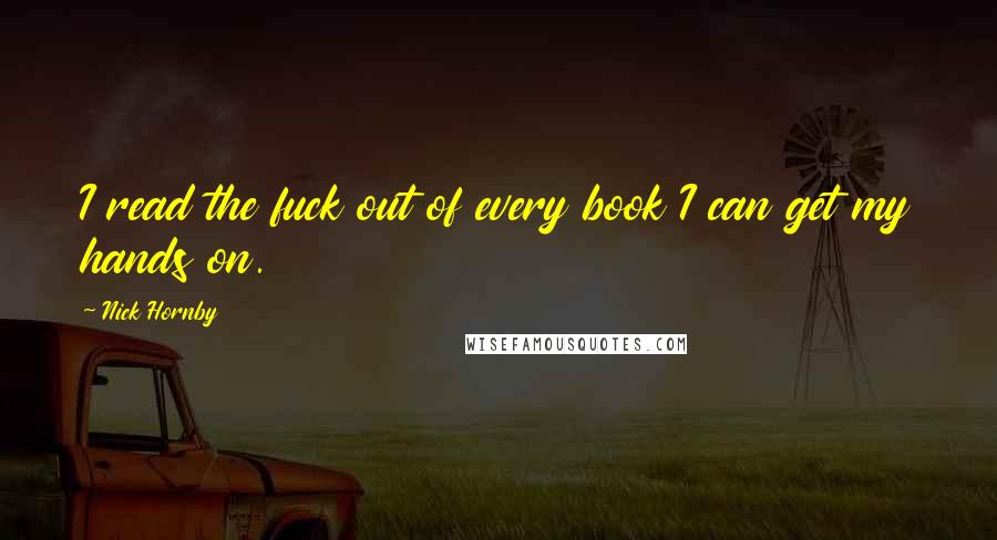Nick Hornby Quotes: I read the fuck out of every book I can get my hands on.
