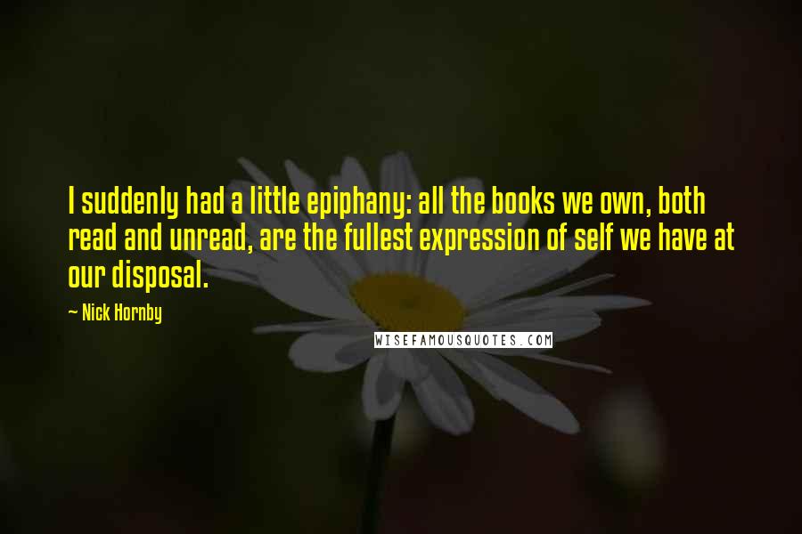 Nick Hornby Quotes: I suddenly had a little epiphany: all the books we own, both read and unread, are the fullest expression of self we have at our disposal.