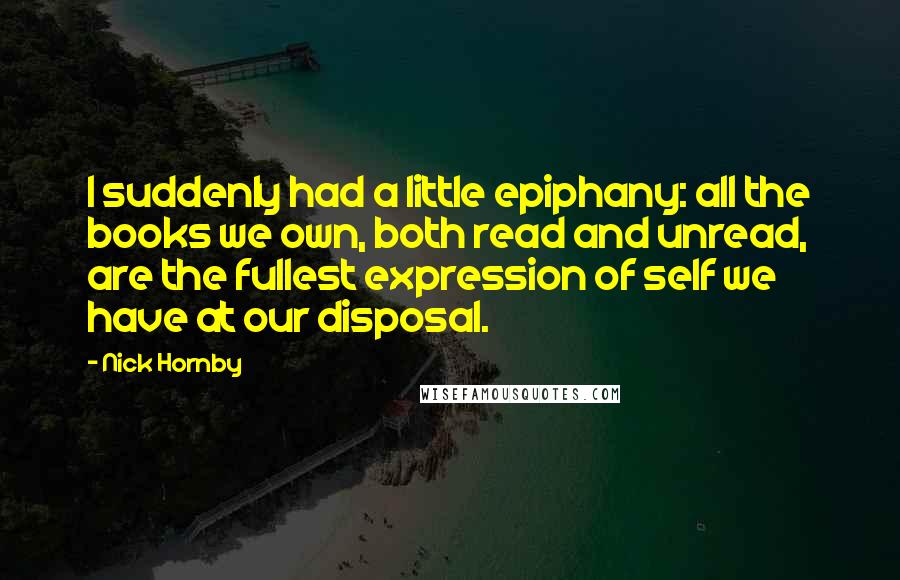 Nick Hornby Quotes: I suddenly had a little epiphany: all the books we own, both read and unread, are the fullest expression of self we have at our disposal.