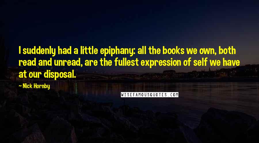 Nick Hornby Quotes: I suddenly had a little epiphany: all the books we own, both read and unread, are the fullest expression of self we have at our disposal.