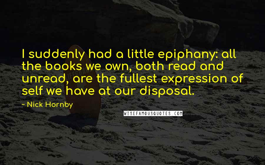 Nick Hornby Quotes: I suddenly had a little epiphany: all the books we own, both read and unread, are the fullest expression of self we have at our disposal.