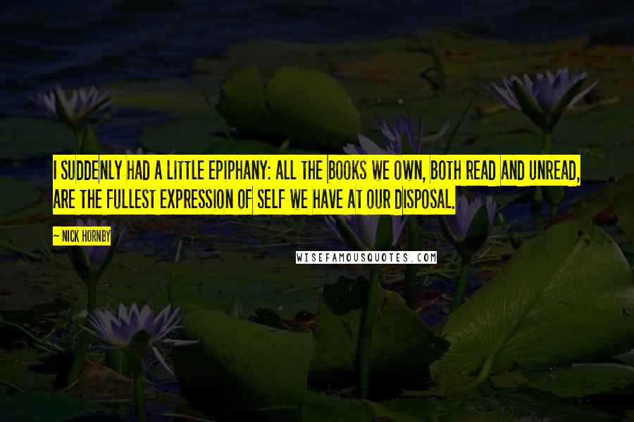 Nick Hornby Quotes: I suddenly had a little epiphany: all the books we own, both read and unread, are the fullest expression of self we have at our disposal.