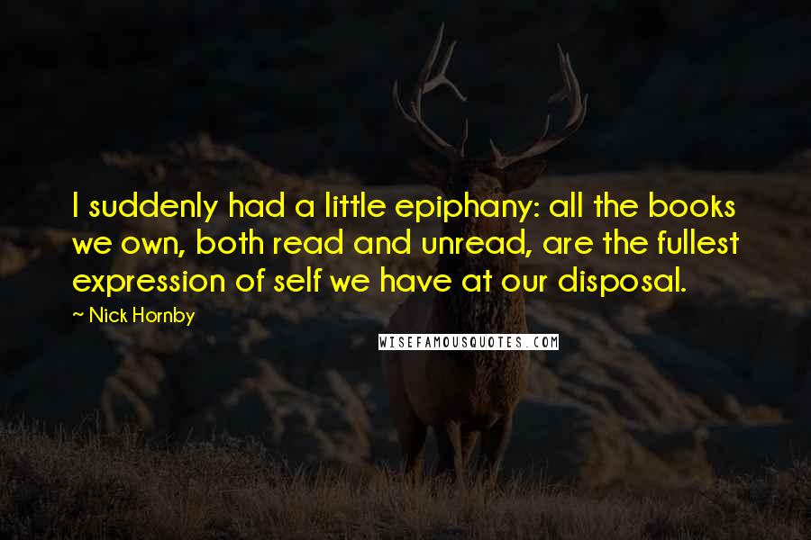 Nick Hornby Quotes: I suddenly had a little epiphany: all the books we own, both read and unread, are the fullest expression of self we have at our disposal.