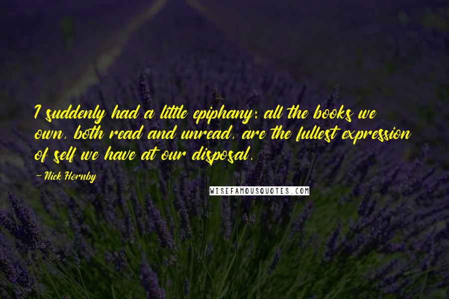 Nick Hornby Quotes: I suddenly had a little epiphany: all the books we own, both read and unread, are the fullest expression of self we have at our disposal.