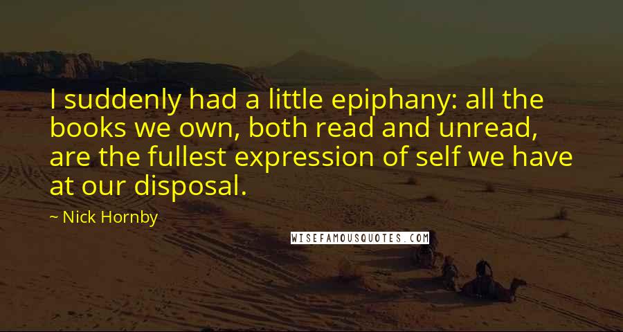 Nick Hornby Quotes: I suddenly had a little epiphany: all the books we own, both read and unread, are the fullest expression of self we have at our disposal.