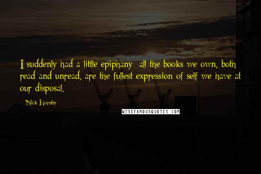 Nick Hornby Quotes: I suddenly had a little epiphany: all the books we own, both read and unread, are the fullest expression of self we have at our disposal.