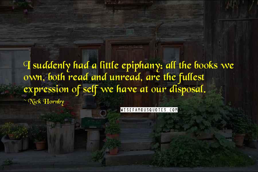 Nick Hornby Quotes: I suddenly had a little epiphany: all the books we own, both read and unread, are the fullest expression of self we have at our disposal.