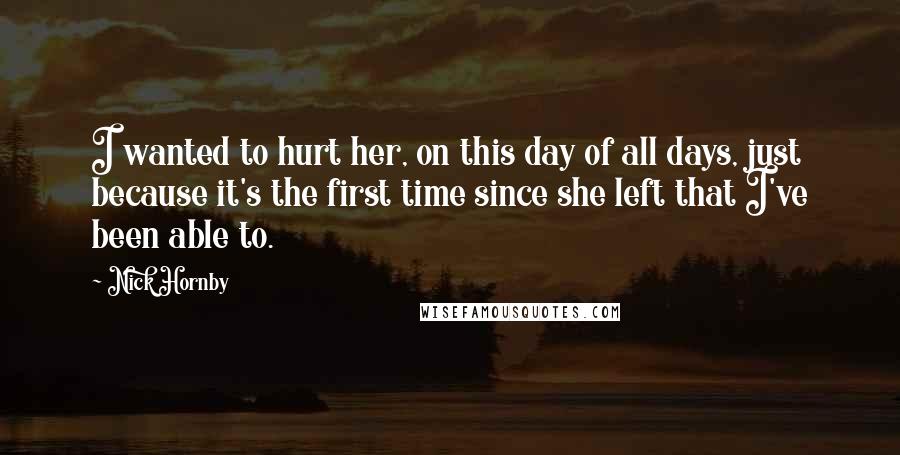 Nick Hornby Quotes: I wanted to hurt her, on this day of all days, just because it's the first time since she left that I've been able to.