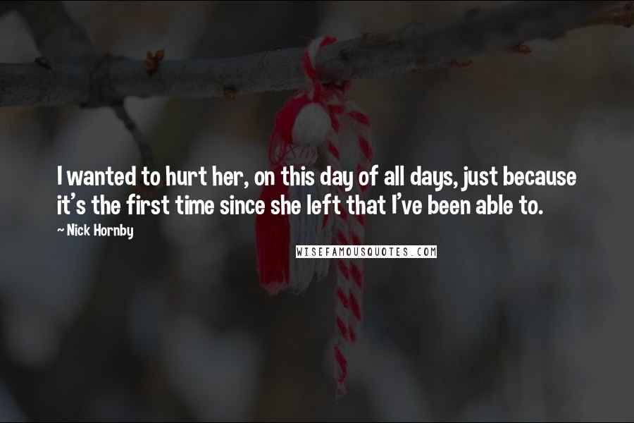 Nick Hornby Quotes: I wanted to hurt her, on this day of all days, just because it's the first time since she left that I've been able to.