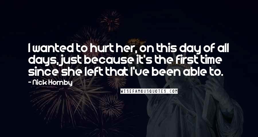 Nick Hornby Quotes: I wanted to hurt her, on this day of all days, just because it's the first time since she left that I've been able to.