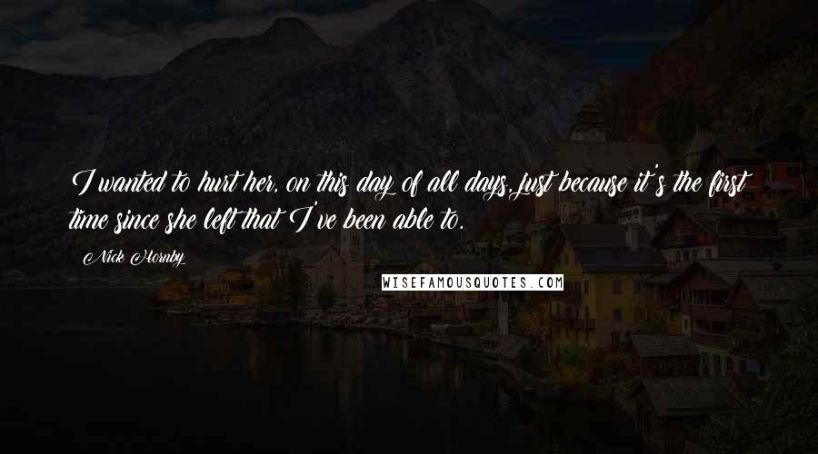 Nick Hornby Quotes: I wanted to hurt her, on this day of all days, just because it's the first time since she left that I've been able to.