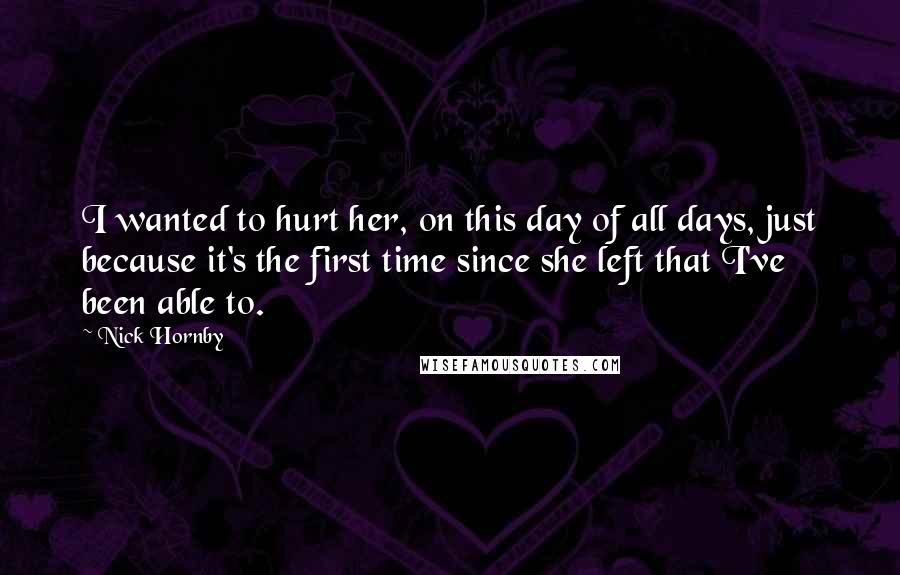 Nick Hornby Quotes: I wanted to hurt her, on this day of all days, just because it's the first time since she left that I've been able to.