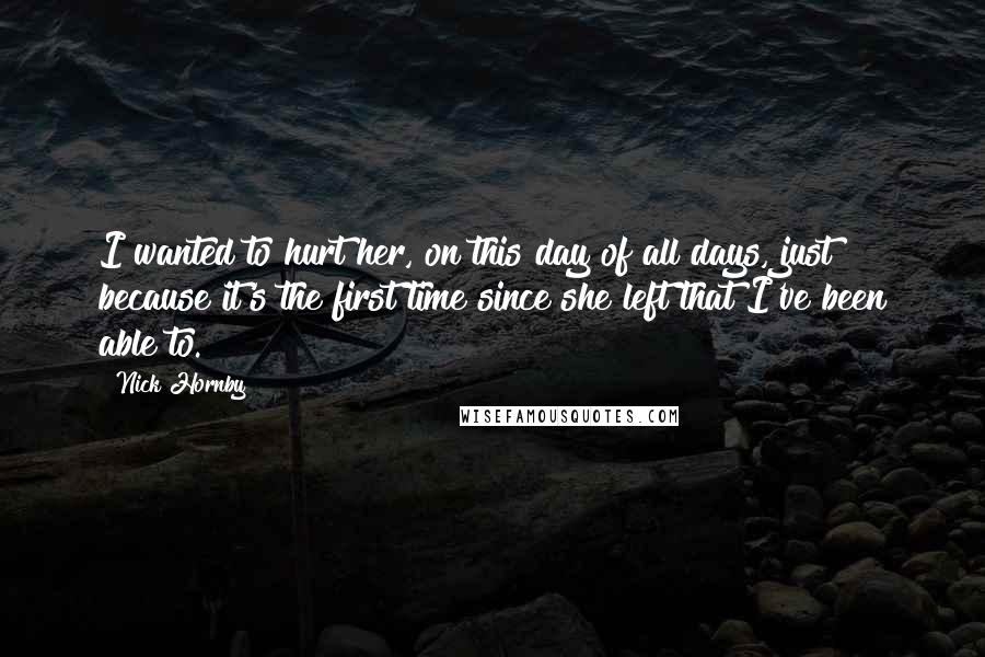 Nick Hornby Quotes: I wanted to hurt her, on this day of all days, just because it's the first time since she left that I've been able to.