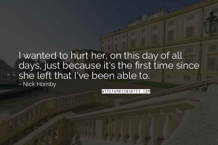 Nick Hornby Quotes: I wanted to hurt her, on this day of all days, just because it's the first time since she left that I've been able to.