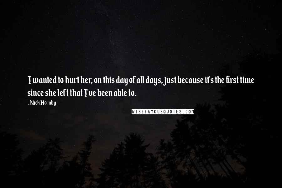 Nick Hornby Quotes: I wanted to hurt her, on this day of all days, just because it's the first time since she left that I've been able to.