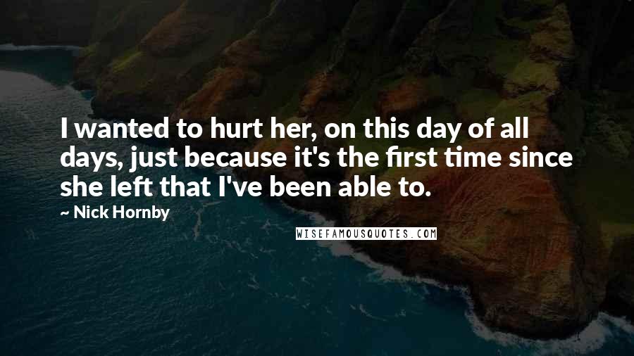 Nick Hornby Quotes: I wanted to hurt her, on this day of all days, just because it's the first time since she left that I've been able to.