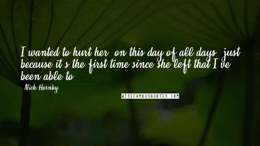 Nick Hornby Quotes: I wanted to hurt her, on this day of all days, just because it's the first time since she left that I've been able to.
