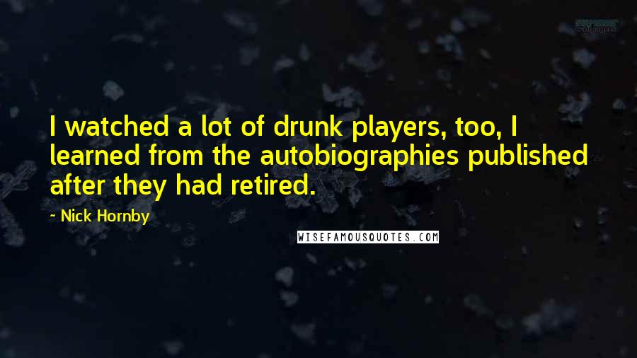 Nick Hornby Quotes: I watched a lot of drunk players, too, I learned from the autobiographies published after they had retired.