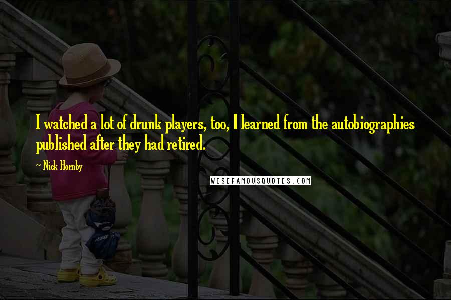 Nick Hornby Quotes: I watched a lot of drunk players, too, I learned from the autobiographies published after they had retired.