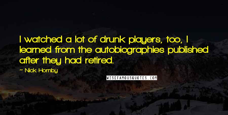 Nick Hornby Quotes: I watched a lot of drunk players, too, I learned from the autobiographies published after they had retired.