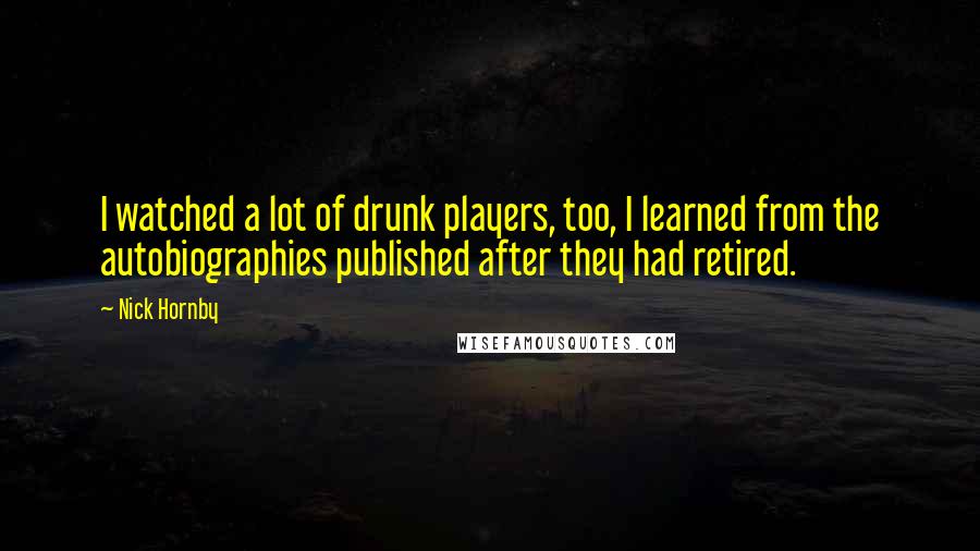 Nick Hornby Quotes: I watched a lot of drunk players, too, I learned from the autobiographies published after they had retired.