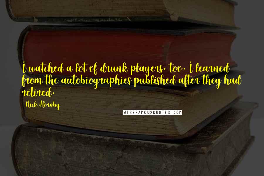 Nick Hornby Quotes: I watched a lot of drunk players, too, I learned from the autobiographies published after they had retired.