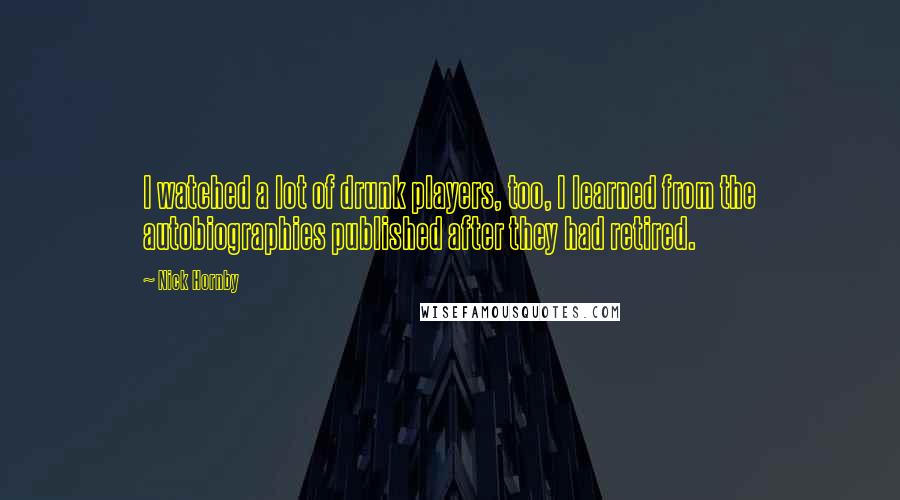 Nick Hornby Quotes: I watched a lot of drunk players, too, I learned from the autobiographies published after they had retired.