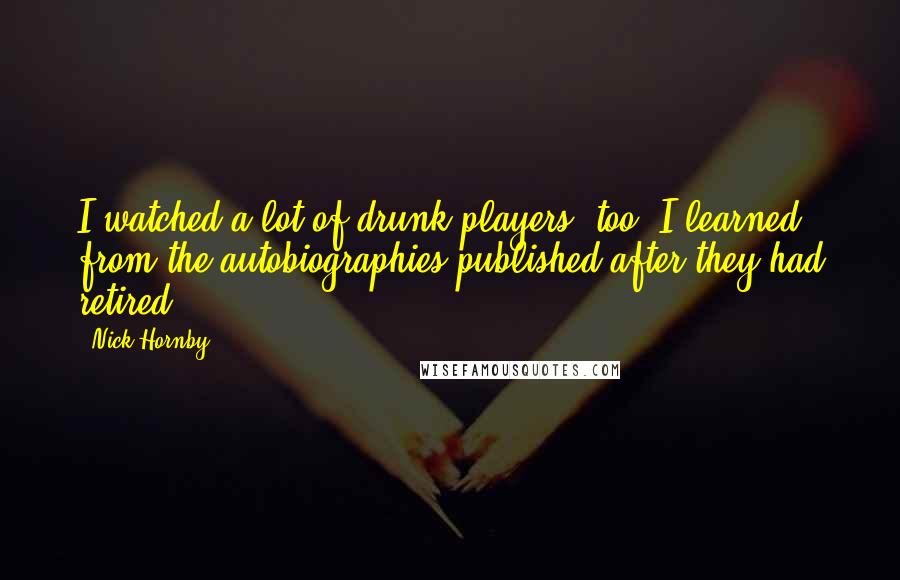 Nick Hornby Quotes: I watched a lot of drunk players, too, I learned from the autobiographies published after they had retired.