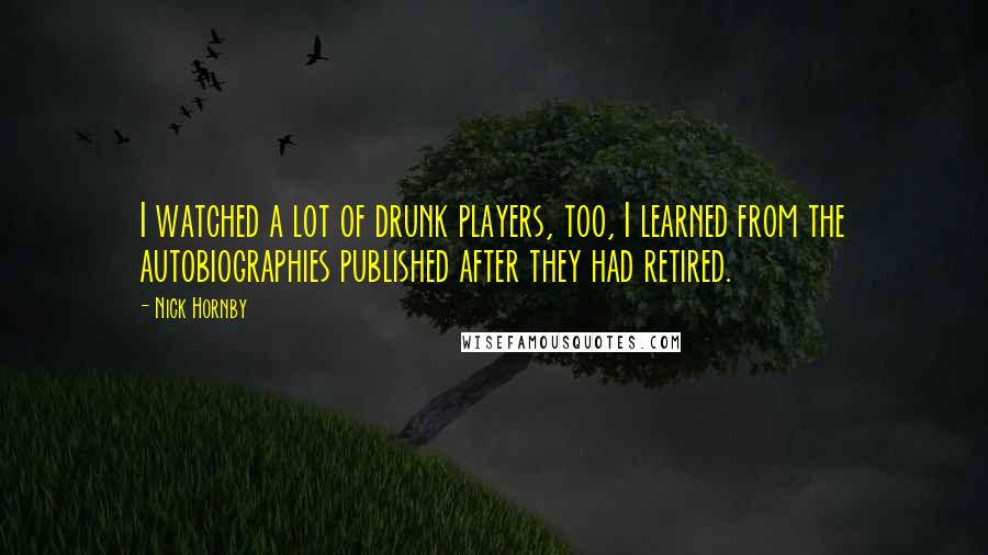 Nick Hornby Quotes: I watched a lot of drunk players, too, I learned from the autobiographies published after they had retired.