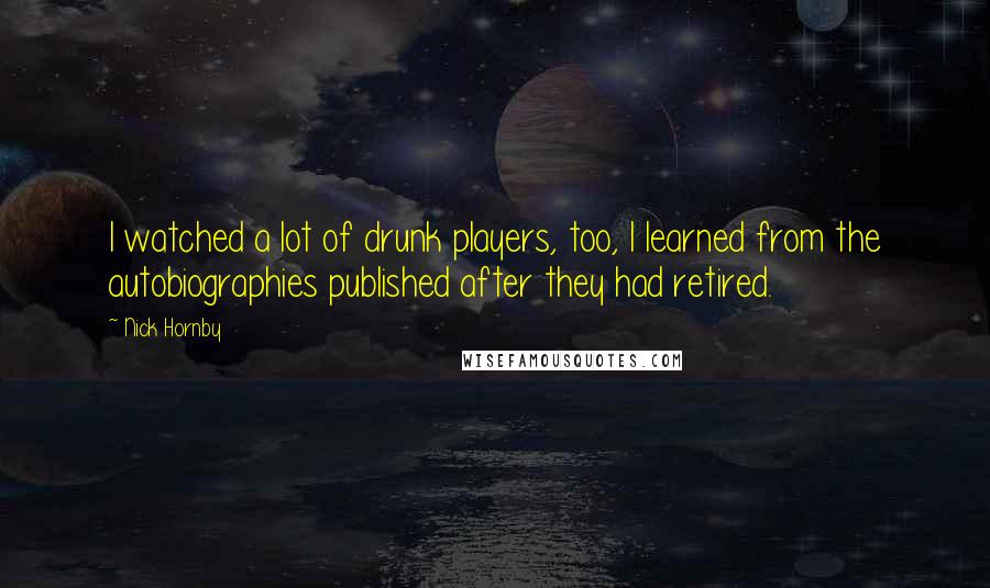 Nick Hornby Quotes: I watched a lot of drunk players, too, I learned from the autobiographies published after they had retired.