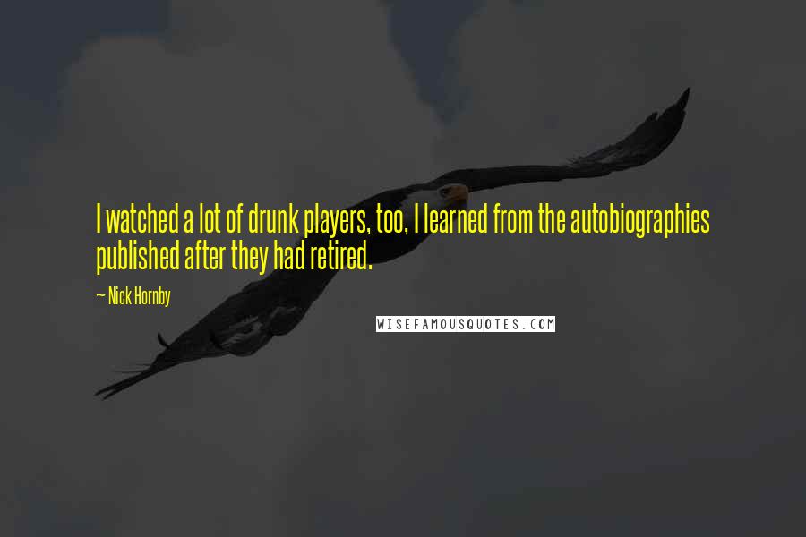 Nick Hornby Quotes: I watched a lot of drunk players, too, I learned from the autobiographies published after they had retired.