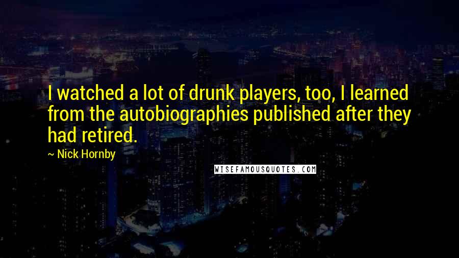 Nick Hornby Quotes: I watched a lot of drunk players, too, I learned from the autobiographies published after they had retired.