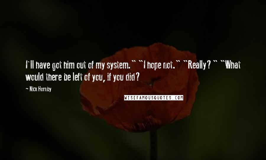Nick Hornby Quotes: I'll have got him out of my system." "I hope not." "Really?" "What would there be left of you, if you did?