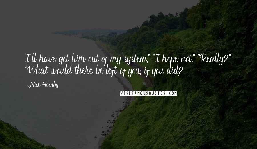 Nick Hornby Quotes: I'll have got him out of my system." "I hope not." "Really?" "What would there be left of you, if you did?