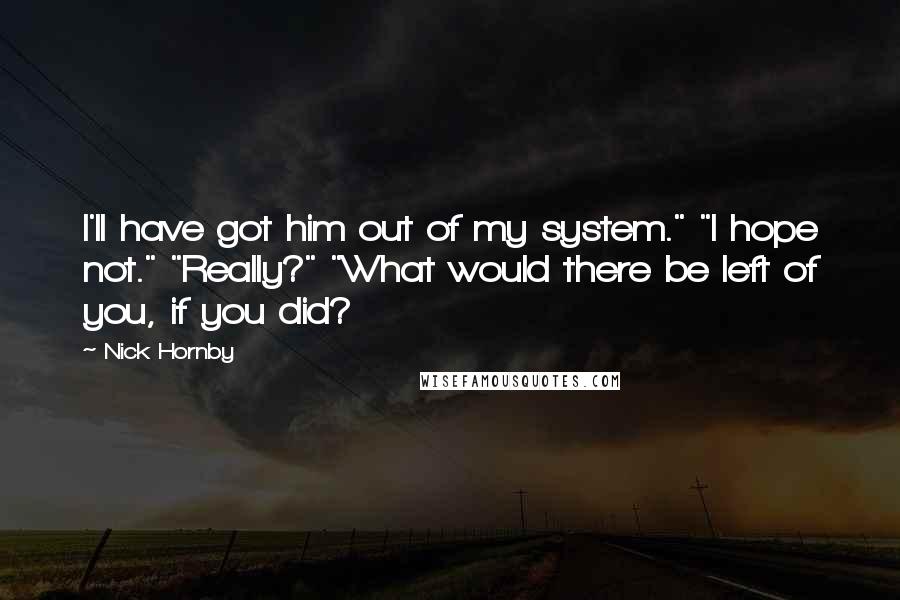 Nick Hornby Quotes: I'll have got him out of my system." "I hope not." "Really?" "What would there be left of you, if you did?